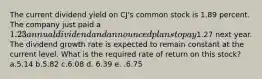 The current dividend yield on CJ's common stock is 1.89 percent. The company just paid a 1.23 annual dividend and announced plans to pay1.27 next year. The dividend growth rate is expected to remain constant at the current level. What is the required rate of return on this stock? a.5.14 b.5.82 c.6.08 d. 6.39 e. .6.75