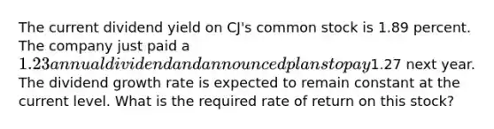 The current dividend yield on CJ's common stock is 1.89 percent. The company just paid a 1.23 annual dividend and announced plans to pay1.27 next year. The dividend growth rate is expected to remain constant at the current level. What is the required rate of return on this stock?