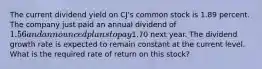 The current dividend yield on CJ's common stock is 1.89 percent. The company just paid an annual dividend of 1.56 and announced plans to pay1.70 next year. The dividend growth rate is expected to remain constant at the current level. What is the required rate of return on this stock?