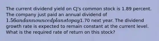 The current dividend yield on CJ's common stock is 1.89 percent. The company just paid an annual dividend of 1.56 and announced plans to pay1.70 next year. The dividend growth rate is expected to remain constant at the current level. What is the required rate of return on this stock?