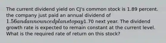 The current dividend yield on CJ's common stock is 1.89 percent. the company just paid an annual dividend of 1.56 and announced plans to pay1.70 next year. The dividend growth rate is expected to remain constant at the current level. What is the required rate of return on this stock?