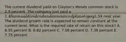 The current dividend yield on Clayton's Metals common stock is 2.5 percent. The company just paid a 1.48 annual dividend and announced plans to pay1.54 next year. The dividend growth rate is expected to remain constant at the current level. What is the required rate of return on this stock? A. 6.55 percent B. 6.82 percent C. 7.08 percent D. 7.39 percent E. 7.75 percent