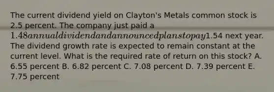 The current dividend yield on Clayton's Metals common stock is 2.5 percent. The company just paid a 1.48 annual dividend and announced plans to pay1.54 next year. The dividend growth rate is expected to remain constant at the current level. What is the required rate of return on this stock? A. 6.55 percent B. 6.82 percent C. 7.08 percent D. 7.39 percent E. 7.75 percent