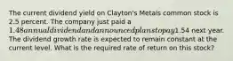 The current dividend yield on Clayton's Metals common stock is 2.5 percent. The company just paid a 1.48 annual dividend and announced plans to pay1.54 next year. The dividend growth rate is expected to remain constant at the current level. What is the required rate of return on this stock?