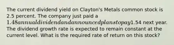 The current dividend yield on Clayton's Metals common stock is 2.5 percent. The company just paid a 1.48 annual dividend and announced plans to pay1.54 next year. The dividend growth rate is expected to remain constant at the current level. What is the required rate of return on this stock?