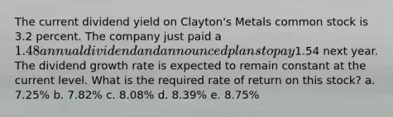 The current dividend yield on Clayton's Metals common stock is 3.2 percent. The company just paid a 1.48 annual dividend and announced plans to pay1.54 next year. The dividend growth rate is expected to remain constant at the current level. What is the required rate of return on this stock? a. 7.25% b. 7.82% c. 8.08% d. 8.39% e. 8.75%