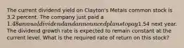 The current dividend yield on Clayton's Metals common stock is 3.2 percent. The company just paid a 1.48 annual dividend and announced plans to pay1.54 next year. The dividend growth rate is expected to remain constant at the current level. What is the required rate of return on this stock?