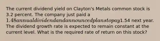 The current dividend yield on Clayton's Metals common stock is 3.2 percent. The company just paid a 1.48 annual dividend and announced plans to pay1.54 next year. The dividend growth rate is expected to remain constant at the current level. What is the required rate of return on this stock?