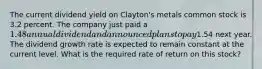 The current dividend yield on Clayton's metals common stock is 3.2 percent. The company just paid a 1.48 annual dividend and announced plans to pay1.54 next year. The dividend growth rate is expected to remain constant at the current level. What is the required rate of return on this stock?