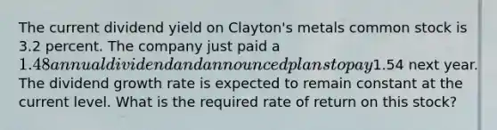 The current dividend yield on Clayton's metals common stock is 3.2 percent. The company just paid a 1.48 annual dividend and announced plans to pay1.54 next year. The dividend growth rate is expected to remain constant at the current level. What is the required rate of return on this stock?