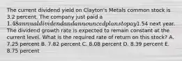 The current dividend yield on Clayton's Metals common stock is 3.2 percent. The company just paid a 1.48 annual dividend and announced plans to pay1.54 next year. The dividend growth rate is expected to remain constant at the current level. What is the required rate of return on this stock? A. 7.25 percent B. 7.82 percent C. 8.08 percent D. 8.39 percent E. 8.75 percent