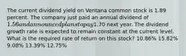 The current dividend yield on Ventana common stock is 1.89 percent. The company just paid an annual dividend of 1.56 and announced plans to pay1.70 next year. The dividend growth rate is expected to remain constant at the current level. What is the required rate of return on this stock? 10.86% 15.82% 9.08% 13.39% 12.75%