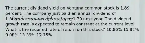 The current dividend yield on Ventana common stock is 1.89 percent. The company just paid an annual dividend of 1.56 and announced plans to pay1.70 next year. The dividend growth rate is expected to remain constant at the current level. What is the required rate of return on this stock? 10.86% 15.82% 9.08% 13.39% 12.75%