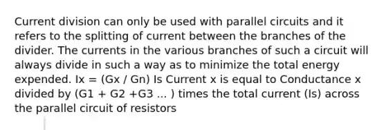 Current division can only be used with parallel circuits and it refers to the splitting of current between the branches of the divider. The currents in the various branches of such a circuit will always divide in such a way as to minimize the total energy expended. Ix = (Gx / Gn) Is Current x is equal to Conductance x divided by (G1 + G2 +G3 ... ) times the total current (Is) across the parallel circuit of resistors