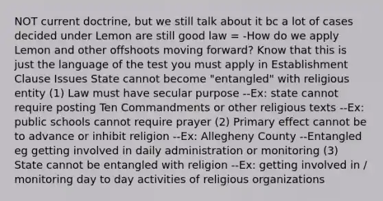 NOT current doctrine, but we still talk about it bc a lot of cases decided under Lemon are still good law = -How do we apply Lemon and other offshoots moving forward? Know that this is just the language of the test you must apply in Establishment Clause Issues State cannot become "entangled" with religious entity (1) Law must have secular purpose --Ex: state cannot require posting Ten Commandments or other religious texts --Ex: public schools cannot require prayer (2) Primary effect cannot be to advance or inhibit religion --Ex: Allegheny County --Entangled eg getting involved in daily administration or monitoring (3) State cannot be entangled with religion --Ex: getting involved in / monitoring day to day activities of religious organizations