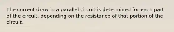 The current draw in a parallel circuit is determined for each part of the circuit, depending on the resistance of that portion of the circuit.