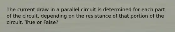 The current draw in a parallel circuit is determined for each part of the circuit, depending on the resistance of that portion of the circuit. True or False?