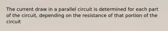 The current draw in a parallel circuit is determined for each part of the circuit, depending on the resistance of that portion of the circuit