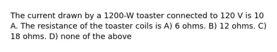 The current drawn by a 1200-W toaster connected to 120 V is 10 A. The resistance of the toaster coils is A) 6 ohms. B) 12 ohms. C) 18 ohms. D) none of the above