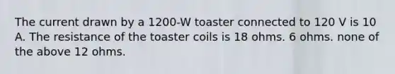 The current drawn by a 1200-W toaster connected to 120 V is 10 A. The resistance of the toaster coils is 18 ohms. 6 ohms. none of the above 12 ohms.