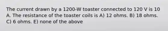 The current drawn by a 1200-W toaster connected to 120 V is 10 A. The resistance of the toaster coils is A) 12 ohms. B) 18 ohms. C) 6 ohms. E) none of the above