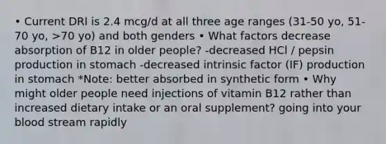 • Current DRI is 2.4 mcg/d at all three age ranges (31-50 yo, 51-70 yo, >70 yo) and both genders • What factors decrease absorption of B12 in older people? -decreased HCl / pepsin production in stomach -decreased intrinsic factor (IF) production in stomach *Note: better absorbed in synthetic form • Why might older people need injections of vitamin B12 rather than increased dietary intake or an oral supplement? going into your blood stream rapidly