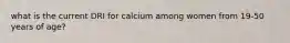 what is the current DRI for calcium among women from 19-50 years of age?