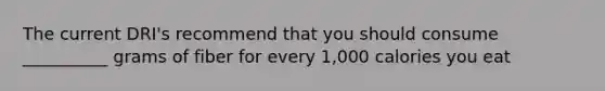 The current DRI's recommend that you should consume __________ grams of fiber for every 1,000 calories you eat