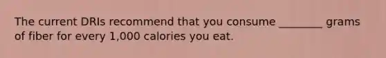 The current DRIs recommend that you consume ________ grams of fiber for every 1,000 calories you eat.