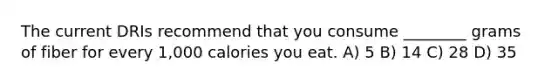 The current DRIs recommend that you consume ________ grams of fiber for every 1,000 calories you eat. A) 5 B) 14 C) 28 D) 35