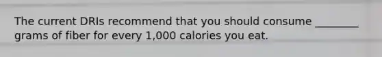 The current DRIs recommend that you should consume ________ grams of fiber for every 1,000 calories you eat.