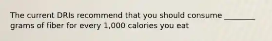 The current DRIs recommend that you should consume ________ grams of fiber for every 1,000 calories you eat