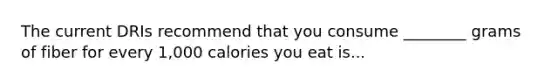 The current DRIs recommend that you consume ________ grams of fiber for every 1,000 calories you eat is...