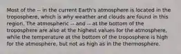 Most of the -- in the current Earth's atmosphere is located in the troposphere, which is why weather and clouds are found in this region. The atmospheric -- and -- at the bottom of the troposphere are also at the highest values for the atmosphere, while the temperature at the bottom of the troposphere is high for the atmosphere, but not as high as in the thermosphere.