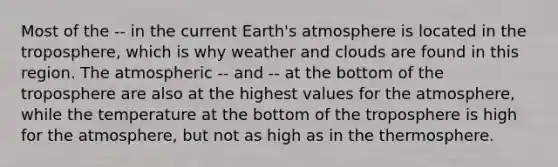 Most of the -- in the current <a href='https://www.questionai.com/knowledge/kRonPjS5DU-earths-atmosphere' class='anchor-knowledge'>earth's atmosphere</a> is located in the troposphere, which is why weather and clouds are found in this region. The atmospheric -- and -- at the bottom of the troposphere are also at the highest values for the atmosphere, while the temperature at the bottom of the troposphere is high for the atmosphere, but not as high as in the thermosphere.