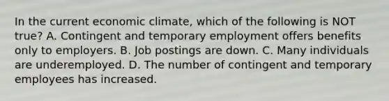 In the current economic​ climate, which of the following is NOT​ true? A. Contingent and temporary employment offers benefits only to employers. B. Job postings are down. C. Many individuals are underemployed. D. The number of contingent and temporary employees has increased.