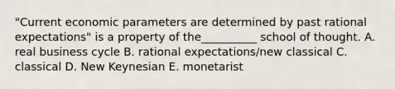 "Current economic parameters are determined by past rational expectations" is a property of the__________ school of thought. A. real business cycle B. rational expectations/new classical C. classical D. New Keynesian E. monetarist