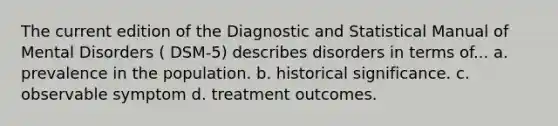 The current edition of the Diagnostic and Statistical Manual of Mental Disorders ( DSM-5) describes disorders in terms of... a. prevalence in the population. b. historical significance. c. observable symptom d. treatment outcomes.