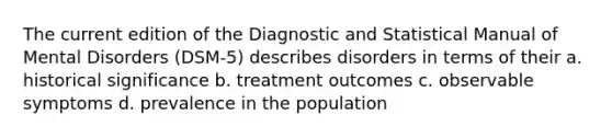 The current edition of the Diagnostic and Statistical Manual of Mental Disorders (DSM-5) describes disorders in terms of their a. historical significance b. treatment outcomes c. observable symptoms d. prevalence in the population