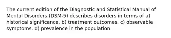 The current edition of the Diagnostic and Statistical Manual of Mental Disorders (DSM-5) describes disorders in terms of a) historical significance. b) treatment outcomes. c) observable symptoms. d) prevalence in the population.