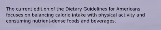 The current edition of the Dietary Guidelines for Americans focuses on balancing calorie intake with physical activity and consuming nutrient-dense foods and beverages.