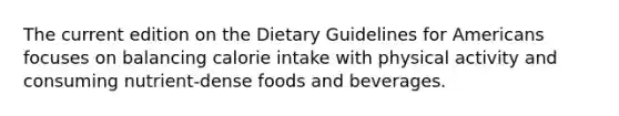 The current edition on the Dietary Guidelines for Americans focuses on balancing calorie intake with physical activity and consuming nutrient-dense foods and beverages.