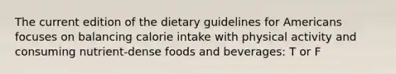 The current edition of the dietary guidelines for Americans focuses on balancing calorie intake with physical activity and consuming nutrient-dense foods and beverages: T or F