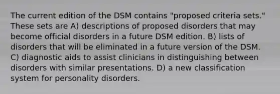 The current edition of the DSM contains "proposed criteria sets." These sets are A) descriptions of proposed disorders that may become official disorders in a future DSM edition. B) lists of disorders that will be eliminated in a future version of the DSM. C) diagnostic aids to assist clinicians in distinguishing between disorders with similar presentations. D) a new classification system for personality disorders.