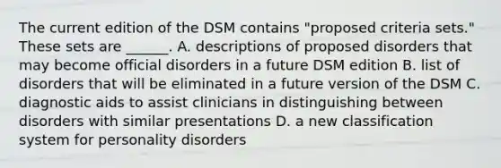 The current edition of the DSM contains "proposed criteria sets." These sets are ______. A. descriptions of proposed disorders that may become official disorders in a future DSM edition B. list of disorders that will be eliminated in a future version of the DSM C. diagnostic aids to assist clinicians in distinguishing between disorders with similar presentations D. a new classification system for personality disorders