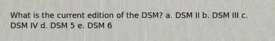 What is the current edition of the DSM? a. DSM II b. DSM III c. DSM IV d. DSM 5 e. DSM 6