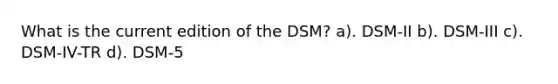 What is the current edition of the DSM? a). DSM-II b). DSM-III c). DSM-IV-TR d). DSM-5