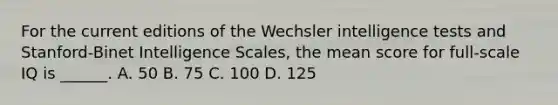 For the current editions of the Wechsler intelligence tests and Stanford-Binet Intelligence Scales, the mean score for full-scale IQ is ______. A. 50 B. 75 C. 100 D. 125