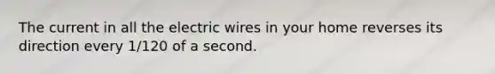 The current in all the electric wires in your home reverses its direction every 1/120 of a second.