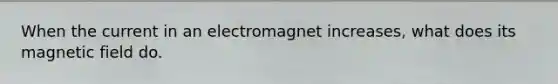 When the current in an electromagnet increases, what does its magnetic field do.